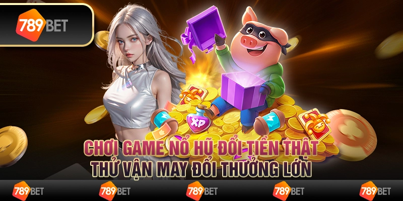 Chơi game nổ hũ đổi tiền thật, thử vận may đổi thưởng lớn